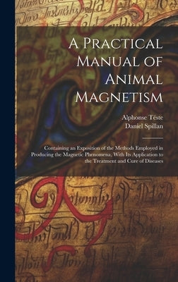 A Practical Manual of Animal Magnetism: Containing an Exposition of the Methods Employed in Producing the Magnetic Phenomena, With Its Application to by Téste, Alphonse