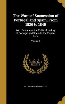 The Wars of Succession of Portugal and Spain, From 1826 to 1840: With Résumé of the Political History of Portugal and Spain to the Present Time; Volum by Bollaert, William 1807-1876