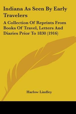 Indiana As Seen By Early Travelers: A Collection Of Reprints From Books Of Travel, Letters And Diaries Prior To 1830 (1916) by Lindley, Harlow