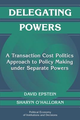 Delegating Powers: A Transaction Cost Politics Approach to Policy Making Under Separate Powers by Epstein, David