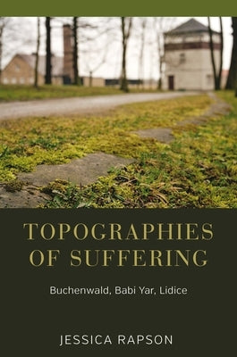 Topographies of Suffering: Buchenwald, Babi Yar, Lidice by Rapson, Jessica