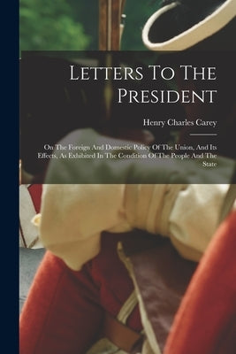 Letters To The President: On The Foreign And Domestic Policy Of The Union, And Its Effects, As Exhibited In The Condition Of The People And The State by Carey, Henry Charles