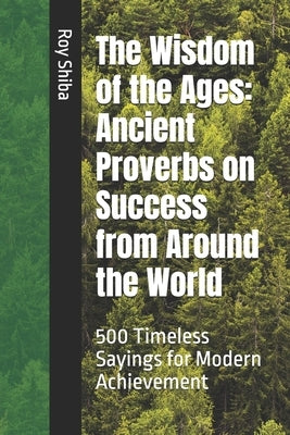 The Wisdom of the Ages: Ancient Proverbs on Success from Around the World: 500 Timeless Sayings for Modern Achievement by Shiba, Roy