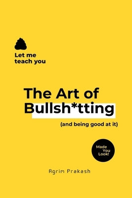 The Art of Bullsh*tting: (and being good at it) by Prakash, Agrim