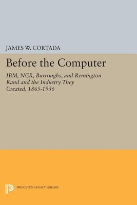 Before the Computer: Ibm, Ncr, Burroughs, and Remington Rand and the Industry They Created, 1865-1956 by Cortada, James W.