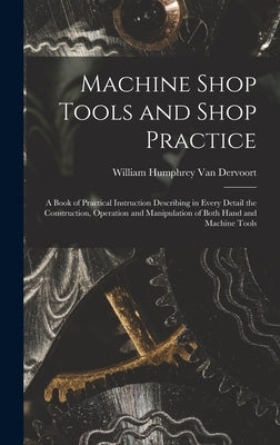 Machine Shop Tools and Shop Practice: A Book of Practical Instruction Describing in Every Detail the Construction, Operation and Manipulation of Both by Van Dervoort, William Humphrey