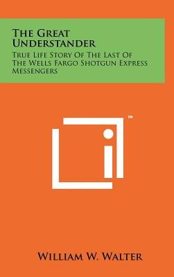 The Great Understander: True Life Story Of The Last Of The Wells Fargo Shotgun Express Messengers by Walter, William W.
