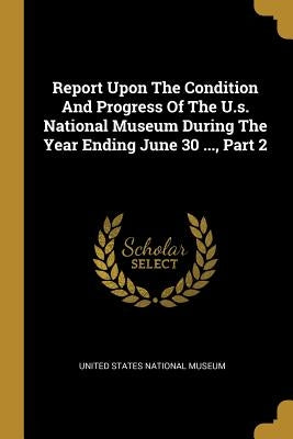 Report Upon The Condition And Progress Of The U.s. National Museum During The Year Ending June 30 ..., Part 2 by United States National Museum