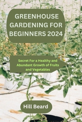 Greenhouse Gardening for Beginners 2024: Secret For a Healthy and Abundant Growth of Fruits and Vegetables. by Beard, Hill