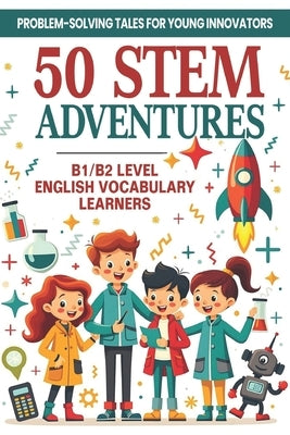50 STEM Adventures: Problem-Solving Tales for Young Innovators (B1/B2 Level English Vocabulary): STEM Learning Through Storytelling Science, Math & In by Snow, Elizabeth