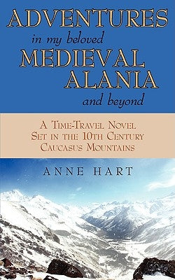 Adventures in My Beloved Medieval Alania and Beyond: A Time-Travel Novel Set in the 10th Century Caucasus Mountains by Hart, Anne