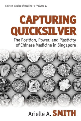 Capturing Quicksilver: The Position, Power, and Plasticity of Chinese Medicine in Singapore by Smith, Arielle A.