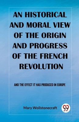An historical and moral view of the origin and progress of the French Revolution And the effect it has produced in Europe by Wollstonecraft, Mary