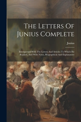 The Letters Of Junius Complete: Interspersed With The Letters And Articles To Which He Replied, And With Notes, Biographical And Explanatory by Junius