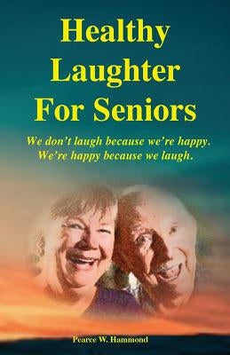 Healthy Laughter For Seniors: We don't laugh because we're happy. We're happy because we laugh. by Hammond, Pearce W.
