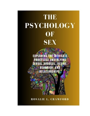 The Psychology of Sex: Exploring The Intricate Processes Underlying Sexual Arousal, Desire, Behavior, And Relationships. by Crawford, Rosalie L.