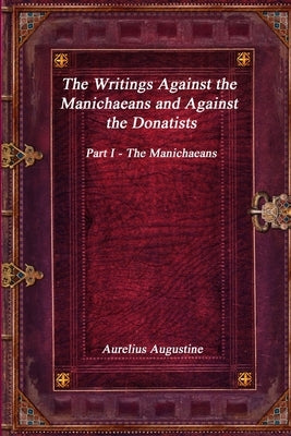 The Writings Against the Manichaeans and Against the Donatists: Part I - The Manichaeans by Augustine, Aurelius