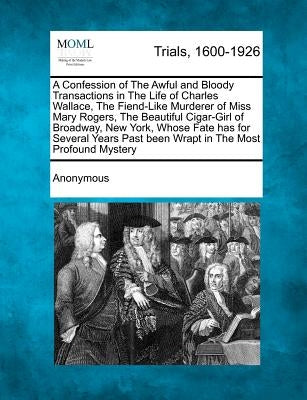A Confession of the Awful and Bloody Transactions in the Life of Charles Wallace, the Fiend-Like Murderer of Miss Mary Rogers, the Beautiful Cigar-Gir by Anonymous