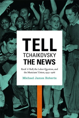Tell Tchaikovsky the News: Rock 'n' Roll, the Labor Question, and the Musicians' Union, 1942-1968 by Roberts, Michael James