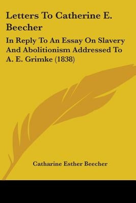 Letters To Catherine E. Beecher: In Reply To An Essay On Slavery And Abolitionism Addressed To A. E. Grimke (1838) by Beecher, Catharine Esther