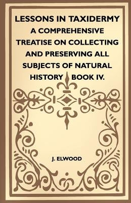 Lessons In Taxidermy - A Comprehensive Treatise On Collecting And Preserving All Subjects Of Natural History - Book IV. by Elwood, J.