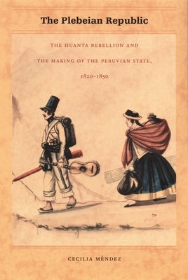 The Plebeian Republic: The Huanta Rebellion and the Making of the Peruvian State, 1820-1850 by Méndez, Cecilia