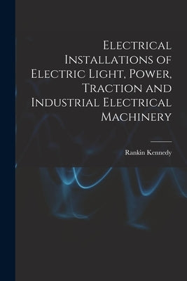 Electrical Installations of Electric Light, Power, Traction and Industrial Electrical Machinery by Kennedy, Rankin