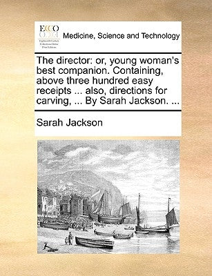 The director: or, young woman's best companion. Containing, above three hundred easy receipts ... also, directions for carving, ... By Sarah Jackson. by Jackson, Sarah