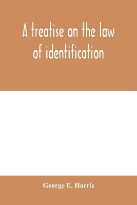 A treatise on the law of identification, a separate branch of the law of evidence; Identity of Persons and things-Animate and Inanimate-The living and by E. Harris, George