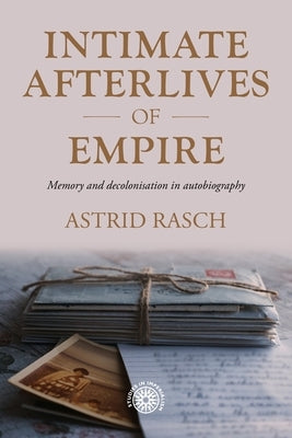 Intimate Afterlives of Empire: Memory and Decolonisation in Autobiography by Rasch, Astrid