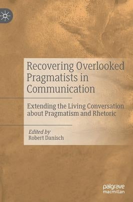 Recovering Overlooked Pragmatists in Communication: Extending the Living Conversation about Pragmatism and Rhetoric by Danisch, Robert