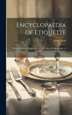 Encyclopaedia of Etiquette: What to Write, What to Do, What to Wear, What to Say: A Book of Manners for Everyday Use by Holt, Emily