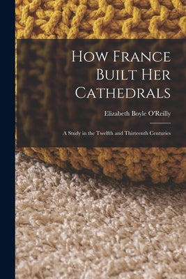 How France Built Her Cathedrals: A Study in the Twelfth and Thirteenth Centuries by O'Reilly, Elizabeth Boyle