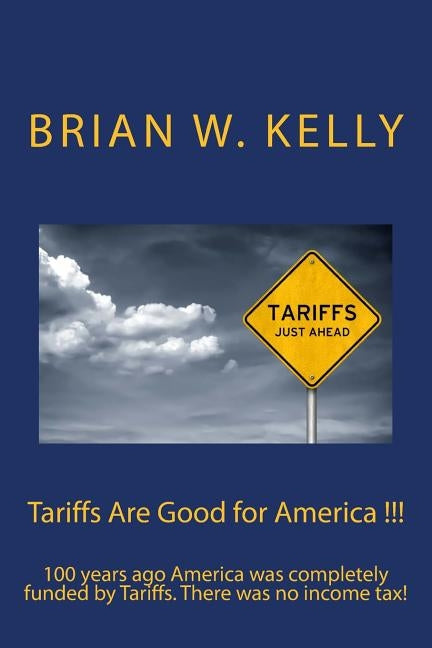 Tariffs Are Good for America !!!: 100 years ago America was completely funded by Tariffs. There was no income tax! by Kelly, Brian W.
