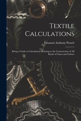 Textile Calculations: Being a Guide to Calculations Relating to the Construction of all Kinds of Yarns and Fabrics by Posselt, Emanuel Anthony