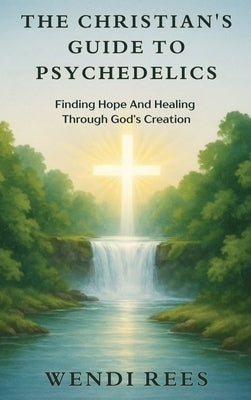 The Christian's Guide to Psychedelics: Finding Hope and Healing Through God's Creation by Rees, Wendi
