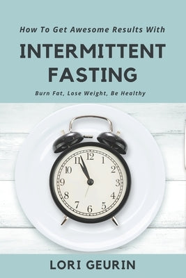 How To Get Awesome Results With Intermittent Fasting: Burn Fat, Lose Weight, Be Healthy by Geurin, Lori
