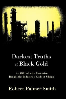 Darkest Truths of Black Gold: An Oil Industry Executive Breaks the Industry's Code of Silence by Smith, Robert Palmer