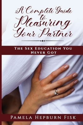 A Complete Guide to Pleasuring Your Partner: The Sex Education You Never Got by Hepburn Fisk, Pamela