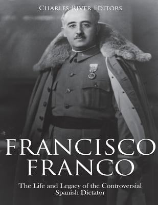 Francisco Franco: The Life and Legacy of the Controversial Spanish Dictator by Charles River Editors