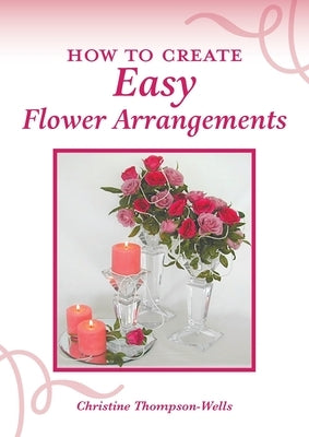 How To Create Easy Flower Arrangements by Thompson-Wells, Christine