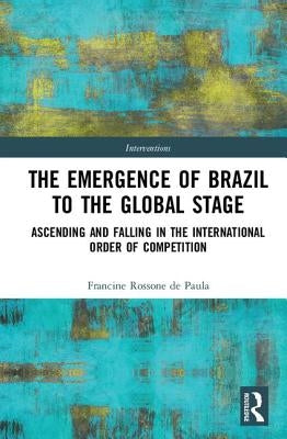 The Emergence of Brazil to the Global Stage: Ascending and Falling in the International Order of Competition by Rossone de Paula, Francine