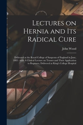 Lectures on Hernia and Its Radical Cure: Delivered at the Royal College of Surgeons of England in June, 1885: With A Clinical Lecture on Trusses and T by Wood, John