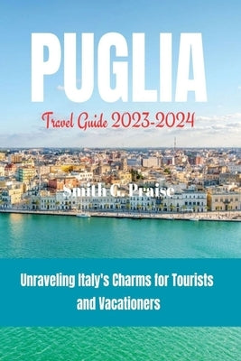 Puglia Travel Guide 2023-2024: Unraveling Italy's Charms for Tourists and Vacationers by Praise, Smith G.