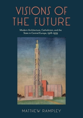 Visions of the Future: Modern Architecture, Catholicism, and the State in Central Europe, 1918-1939 by Rampley, Matthew