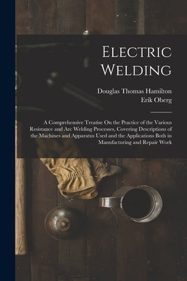 Electric Welding: A Comprehensive Treatise On the Practice of the Various Resistance and Arc Welding Processes, Covering Descriptions of by Hamilton, Douglas Thomas