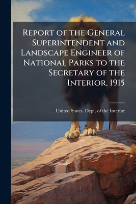 Report of the General Superintendent and Landscape Engineer of National Parks to the Secretary of the Interior, 1915 by United States Dept of the Interior
