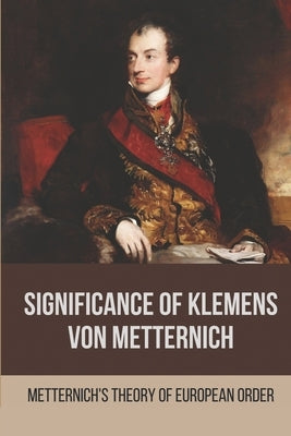 Significance Of Klemens Von Metternich: Metternich'S Theory Of European Order: Role Of Metternich In European History by Indovina, Racquel