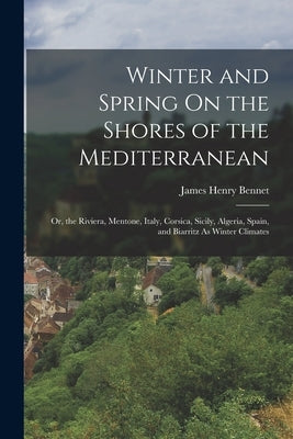Winter and Spring On the Shores of the Mediterranean: Or, the Riviera, Mentone, Italy, Corsica, Sicily, Algeria, Spain, and Biarritz As Winter Climate by Bennet, James Henry