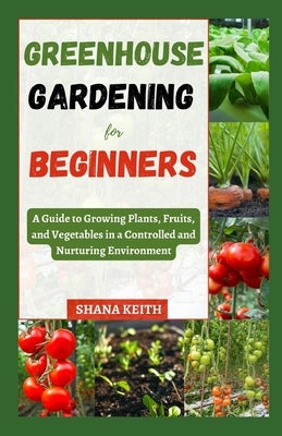 Greenhouse Gardening for Beginners: A Guide to Growing Plants, Fruits, аnd Vegetables in a Controlled аnd Nurturіng Envіrl by Keith, Shana